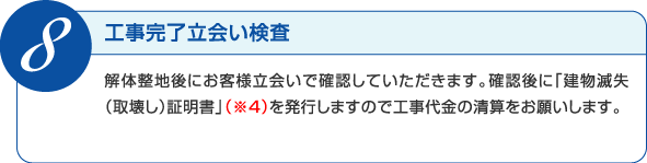 解体整地後にお客様立会いで確認していただきます。確認後に「建物滅失（取壊し）証明書」(※説明有り)を発行しますので工事代金の清算をお願いします